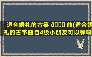 适合婚礼的古筝 🐞 曲(适合婚礼的古筝曲目4级小朋友可以弹吗)